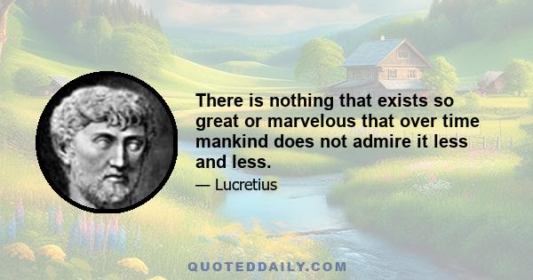 There is nothing that exists so great or marvelous that over time mankind does not admire it less and less.