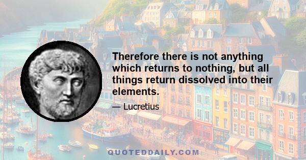 Therefore there is not anything which returns to nothing, but all things return dissolved into their elements.