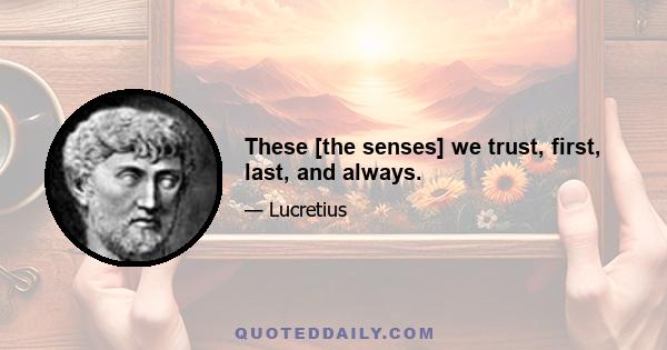 These [the senses] we trust, first, last, and always.