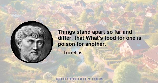 Things stand apart so far and differ, that What's food for one is poison for another.