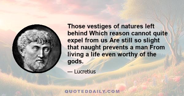 Those vestiges of natures left behind Which reason cannot quite expel from us Are still so slight that naught prevents a man From living a life even worthy of the gods.