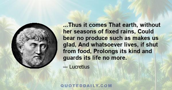 ...Thus it comes That earth, without her seasons of fixed rains, Could bear no produce such as makes us glad, And whatsoever lives, if shut from food, Prolongs its kind and guards its life no more.