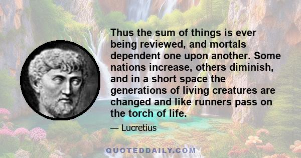 Thus the sum of things is ever being reviewed, and mortals dependent one upon another. Some nations increase, others diminish, and in a short space the generations of living creatures are changed and like runners pass