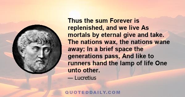 Thus the sum Forever is replenished, and we live As mortals by eternal give and take. The nations wax, the nations wane away; In a brief space the generations pass, And like to runners hand the lamp of life One unto