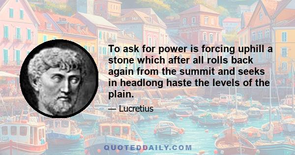 To ask for power is forcing uphill a stone which after all rolls back again from the summit and seeks in headlong haste the levels of the plain.