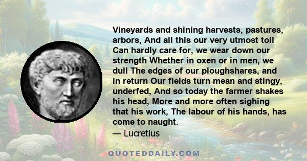 Vineyards and shining harvests, pastures, arbors, And all this our very utmost toil Can hardly care for, we wear down our strength Whether in oxen or in men, we dull The edges of our ploughshares, and in return Our