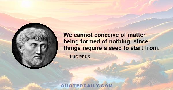 We cannot conceive of matter being formed of nothing, since things require a seed to start from.