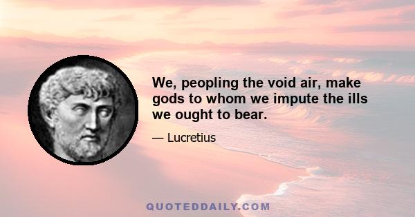 We, peopling the void air, make gods to whom we impute the ills we ought to bear.