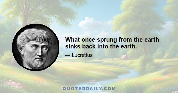 What once sprung from the earth sinks back into the earth.