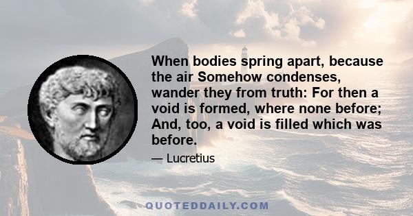 When bodies spring apart, because the air Somehow condenses, wander they from truth: For then a void is formed, where none before; And, too, a void is filled which was before.