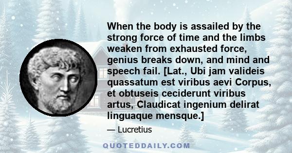 When the body is assailed by the strong force of time and the limbs weaken from exhausted force, genius breaks down, and mind and speech fail. [Lat., Ubi jam valideis quassatum est viribus aevi Corpus, et obtuseis