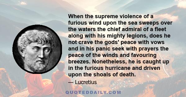 When the supreme violence of a furious wind upon the sea sweeps over the waters the chief admiral of a fleet along with his mighty legions, does he not crave the gods' peace with vows and in his panic seek with prayers