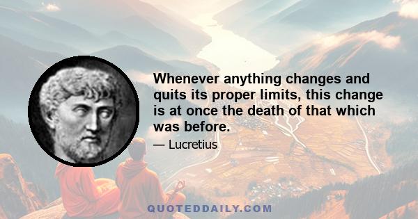 Whenever anything changes and quits its proper limits, this change is at once the death of that which was before.