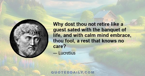 Why dost thou not retire like a guest sated with the banquet of life, and with calm mind embrace, thou fool, a rest that knows no care?