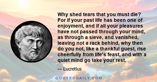 Why shed tears that you must die? For if your past life has been one of enjoyment, and if all your pleasures have not passed through your mind, as through a sieve, and vanished, leaving not a rack behind, why then do