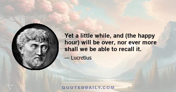 Yet a little while, and (the happy hour) will be over, nor ever more shall we be able to recall it.