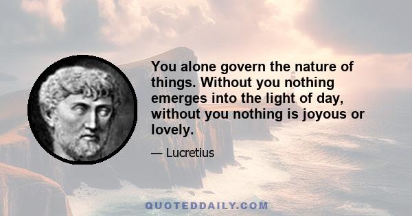 You alone govern the nature of things. Without you nothing emerges into the light of day, without you nothing is joyous or lovely.