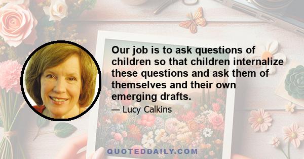 Our job is to ask questions of children so that children internalize these questions and ask them of themselves and their own emerging drafts.