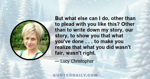 But what else can I do, other than to plead with you like this? Other than to write down my story, our story, to show you that what you've done . . . to make you realize that what you did wasn't fair, wasn't right.