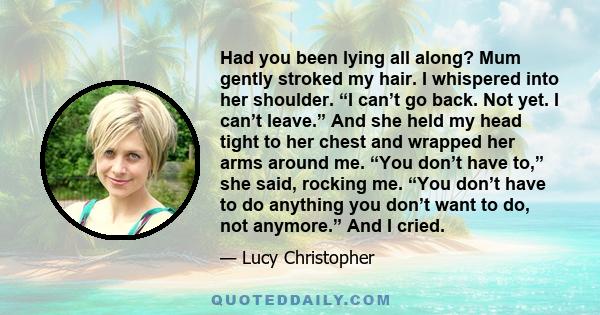 Had you been lying all along? Mum gently stroked my hair. I whispered into her shoulder. “I can’t go back. Not yet. I can’t leave.” And she held my head tight to her chest and wrapped her arms around me. “You don’t have 