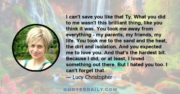 I can't save you like that Ty. What you did to me wasn't this brilliant thing, like you think it was. You took me away from everything - my parents, my friends, my life. You took me to the sand and the heat, the dirt