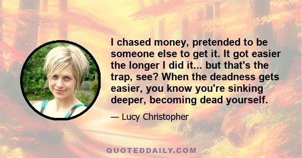 I chased money, pretended to be someone else to get it. It got easier the longer I did it... but that's the trap, see? When the deadness gets easier, you know you're sinking deeper, becoming dead yourself.