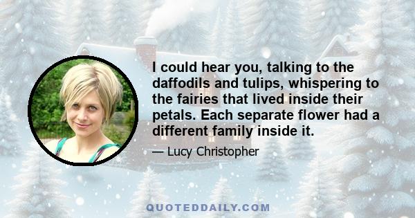 I could hear you, talking to the daffodils and tulips, whispering to the fairies that lived inside their petals. Each separate flower had a different family inside it.