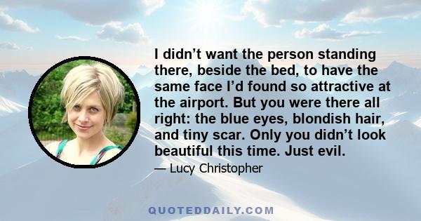 I didn’t want the person standing there, beside the bed, to have the same face I’d found so attractive at the airport. But you were there all right: the blue eyes, blondish hair, and tiny scar. Only you didn’t look