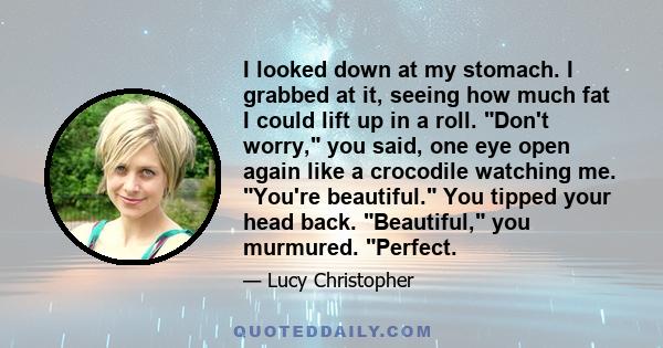 I looked down at my stomach. I grabbed at it, seeing how much fat I could lift up in a roll. Don't worry, you said, one eye open again like a crocodile watching me. You're beautiful. You tipped your head back.