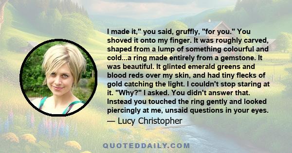 I made it, you said, gruffly, for you. You shoved it onto my finger. It was roughly carved, shaped from a lump of something colourful and cold...a ring made entirely from a gemstone. It was beautiful. It glinted emerald 