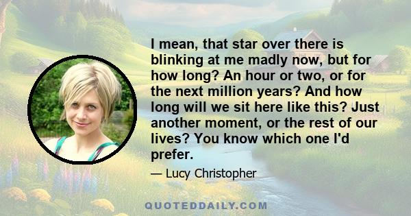 I mean, that star over there is blinking at me madly now, but for how long? An hour or two, or for the next million years? And how long will we sit here like this? Just another moment, or the rest of our lives? You know 