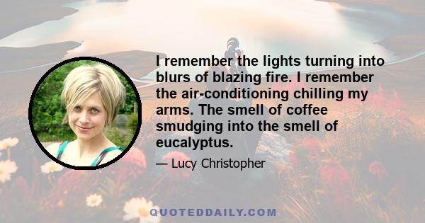 I remember the lights turning into blurs of blazing fire. I remember the air-conditioning chilling my arms. The smell of coffee smudging into the smell of eucalyptus.