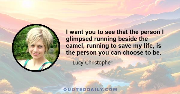 I want you to see that the person I glimpsed running beside the camel, running to save my life, is the person you can choose to be.