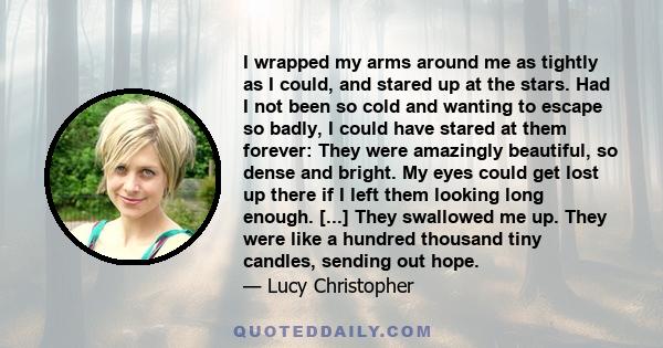 I wrapped my arms around me as tightly as I could, and stared up at the stars. Had I not been so cold and wanting to escape so badly, I could have stared at them forever: They were amazingly beautiful, so dense and