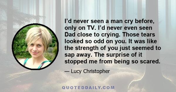 I’d never seen a man cry before, only on TV. I’d never even seen Dad close to crying. Those tears looked so odd on you. It was like the strength of you just seemed to sap away. The surprise of it stopped me from being