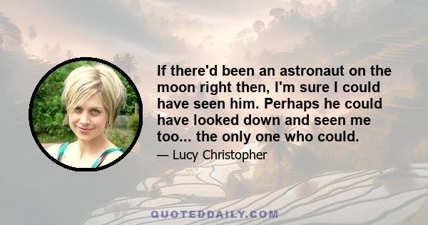 If there'd been an astronaut on the moon right then, I'm sure I could have seen him. Perhaps he could have looked down and seen me too... the only one who could.