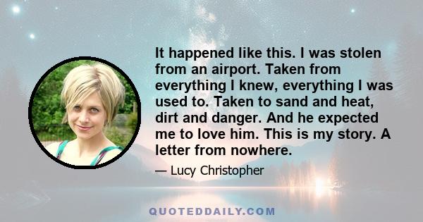 It happened like this. I was stolen from an airport. Taken from everything I knew, everything I was used to. Taken to sand and heat, dirt and danger. And he expected me to love him. This is my story. A letter from