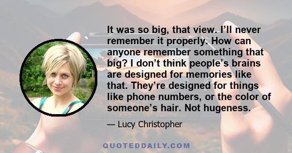 It was so big, that view. I’ll never remember it properly. How can anyone remember something that big? I don’t think people’s brains are designed for memories like that. They’re designed for things like phone numbers,