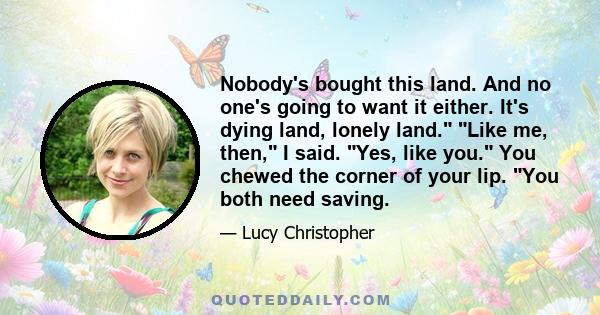 Nobody's bought this land. And no one's going to want it either. It's dying land, lonely land. Like me, then, I said. Yes, like you. You chewed the corner of your lip. You both need saving.