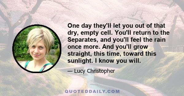 One day they'll let you out of that dry, empty cell. You'll return to the Separates, and you'll feel the rain once more. And you'll grow straight, this time, toward this sunlight. I know you will.