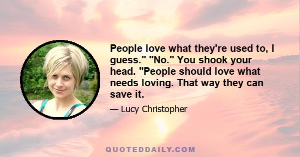 People love what they're used to, I guess. No. You shook your head. People should love what needs loving. That way they can save it.