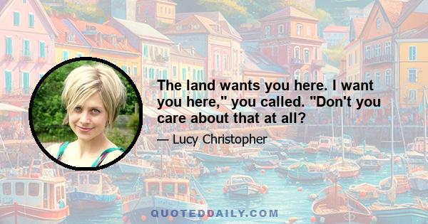 The land wants you here. I want you here, you called. Don't you care about that at all?