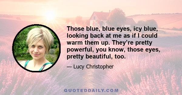 Those blue, blue eyes, icy blue, looking back at me as if I could warm them up. They’re pretty powerful, you know, those eyes, pretty beautiful, too.