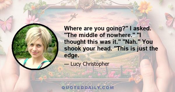 Where are you going? I asked. The middle of nowhere. I thought this was it. Nah. You shook your head. This is just the edge.