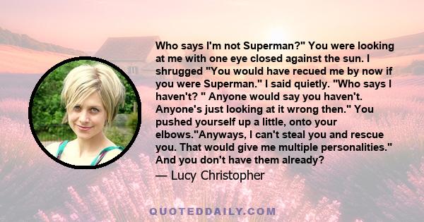 Who says I'm not Superman? You were looking at me with one eye closed against the sun. I shrugged You would have recued me by now if you were Superman. I said quietly. Who says I haven't?  Anyone would say you haven't.