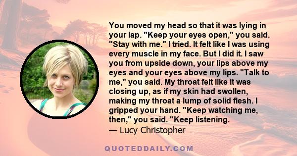 You moved my head so that it was lying in your lap. Keep your eyes open, you said. Stay with me. I tried. It felt like I was using every muscle in my face. But I did it. I saw you from upside down, your lips above my