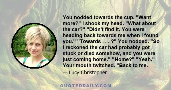 You nodded towards the cup. Want more? I shook my head. What about the car? Didn't find it. You were heading back towards me when I found you. Towards . . . ? You nodded. So I reckoned the car had probably got stuck or