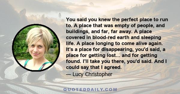 You said you knew the perfect place to run to. A place that was empty of people, and buildings, and far, far away. A place covered in blood-red earth and sleeping life. A place longing to come alive again. It's a place