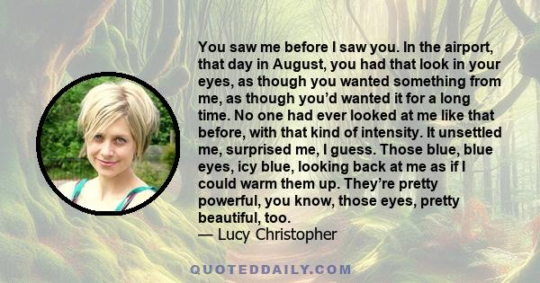 You saw me before I saw you. In the airport, that day in August, you had that look in your eyes, as though you wanted something from me, as though you’d wanted it for a long time. No one had ever looked at me like that