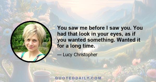 You saw me before I saw you. You had that look in your eyes, as if you wanted something. Wanted it for a long time.